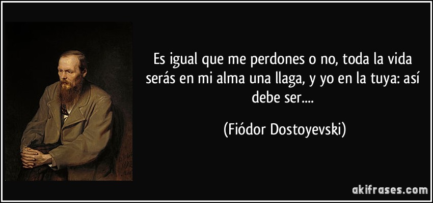 Es igual que me perdones o no, toda la vida serás en mi alma una llaga, y yo en la tuya: así debe ser.... (Fiódor Dostoyevski)