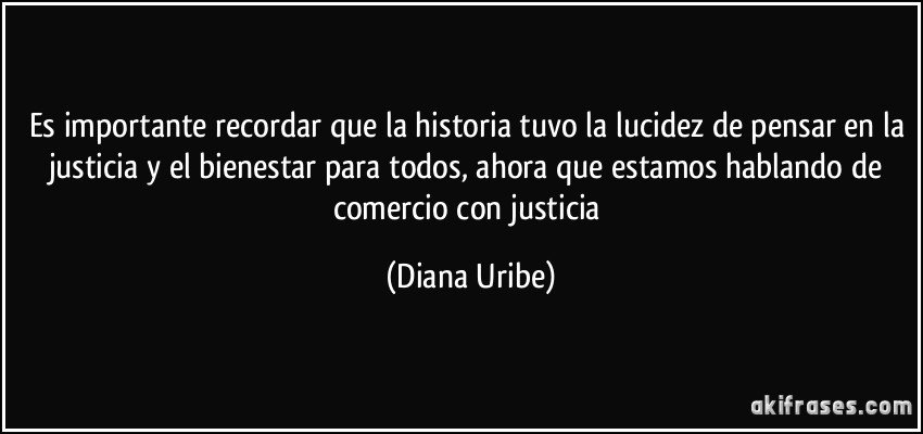Es importante recordar que la historia tuvo la lucidez de pensar en la justicia y el bienestar para todos, ahora que estamos hablando de comercio con justicia (Diana Uribe)