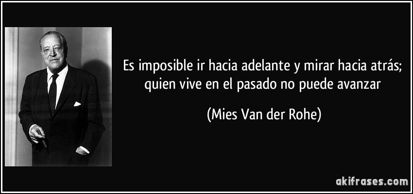 Es imposible ir hacia adelante y mirar hacia atrás; quien vive en el pasado no puede avanzar (Mies Van der Rohe)