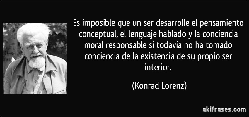 Es imposible que un ser desarrolle el pensamiento conceptual, el lenguaje hablado y la conciencia moral responsable si todavía no ha tomado conciencia de la existencia de su propio ser interior. (Konrad Lorenz)