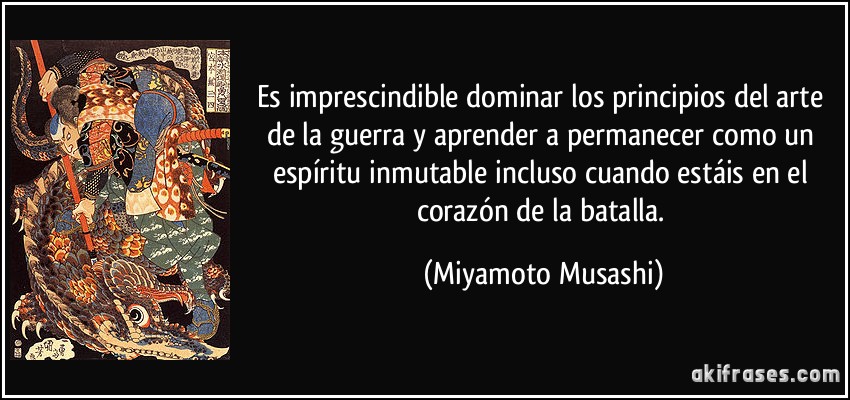 Es imprescindible dominar los principios del arte de la guerra y aprender a permanecer como un espíritu inmutable incluso cuando estáis en el corazón de la batalla. (Miyamoto Musashi)
