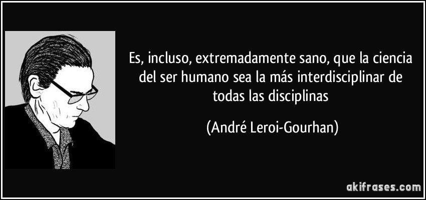 Es, incluso, extremadamente sano, que la ciencia del ser humano sea la más interdisciplinar de todas las disciplinas (André Leroi-Gourhan)