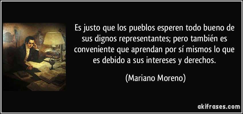Es justo que los pueblos esperen todo bueno de sus dignos representantes; pero también es conveniente que aprendan por sí mismos lo que es debido a sus intereses y derechos. (Mariano Moreno)