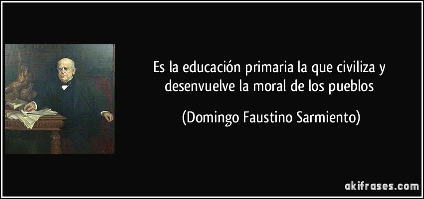 Es la educación primaria la que civiliza y desenvuelve la moral de los pueblos (Domingo Faustino Sarmiento)