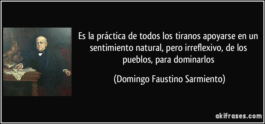 Es la práctica de todos los tiranos apoyarse en un sentimiento natural, pero irreflexivo, de los pueblos, para dominarlos (Domingo Faustino Sarmiento)