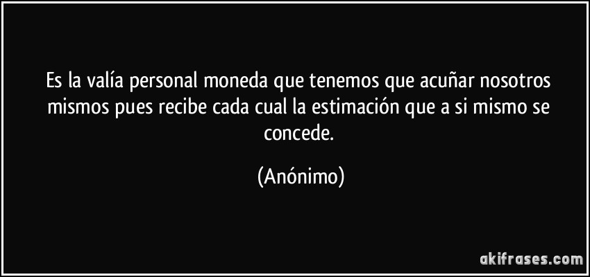 Es la valía personal moneda que tenemos que acuñar nosotros mismos pues recibe cada cual la estimación que a si mismo se concede. (Anónimo)