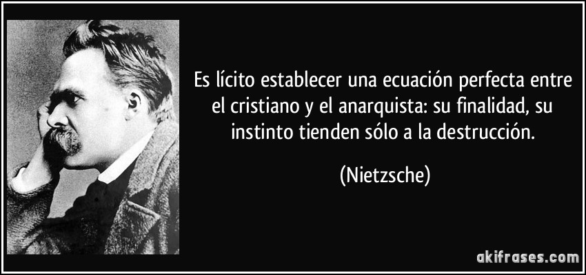 Es lícito establecer una ecuación perfecta entre el cristiano y el anarquista: su finalidad, su instinto tienden sólo a la destrucción. (Nietzsche)
