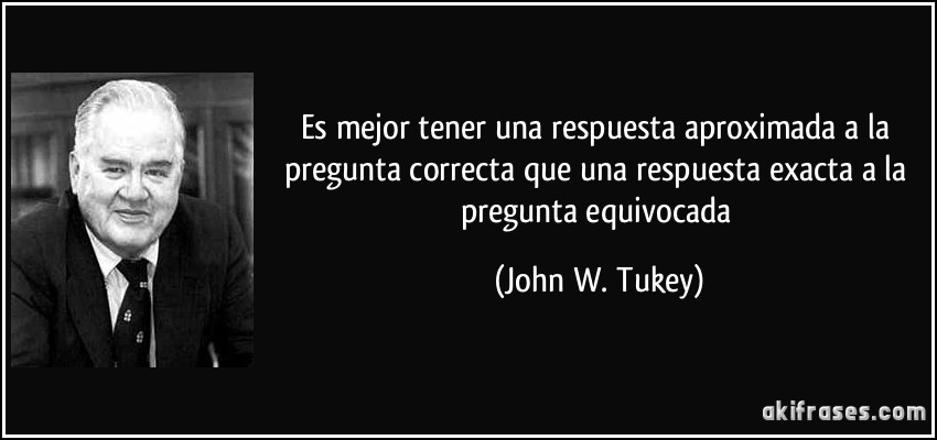 Es mejor tener una respuesta aproximada a la pregunta correcta que una respuesta exacta a la pregunta equivocada (John W. Tukey)