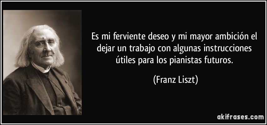 Es mi ferviente deseo y mi mayor ambición el dejar un trabajo con algunas instrucciones útiles para los pianistas futuros. (Franz Liszt)