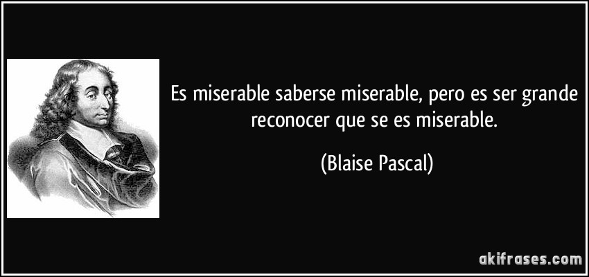 Es miserable saberse miserable, pero es ser grande reconocer que se es miserable. (Blaise Pascal)