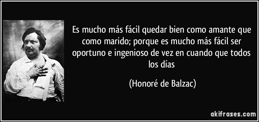 Es mucho más fácil quedar bien como amante que como marido; porque es mucho más fácil ser oportuno e ingenioso de vez en cuando que todos los días (Honoré de Balzac)