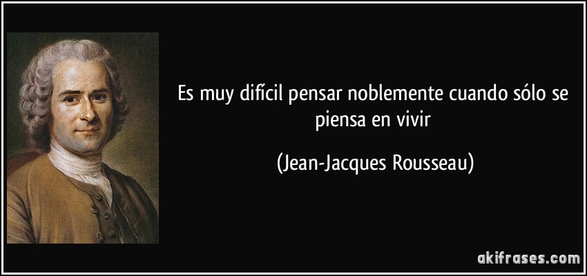 Es muy difícil pensar noblemente cuando sólo se piensa en vivir (Jean-Jacques Rousseau)