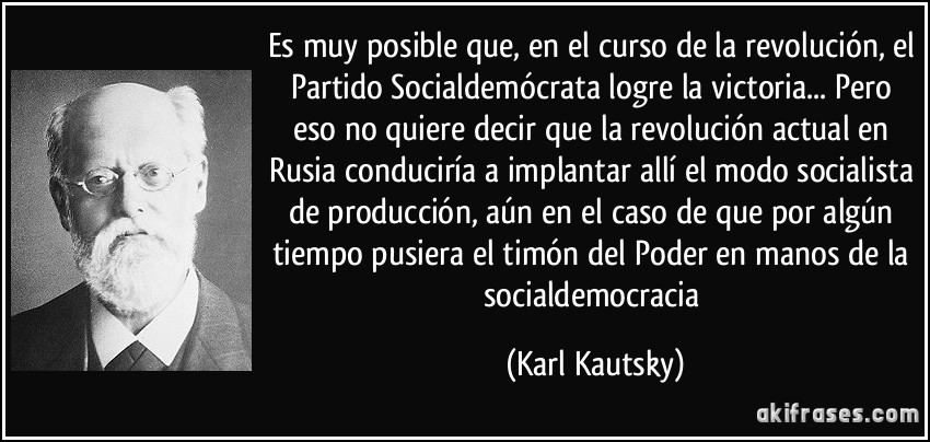 Es muy posible que, en el curso de la revolución, el Partido Socialdemócrata logre la victoria... Pero eso no quiere decir que la revolución actual en Rusia conduciría a implantar allí el modo socialista de producción, aún en el caso de que por algún tiempo pusiera el timón del Poder en manos de la socialdemocracia (Karl Kautsky)