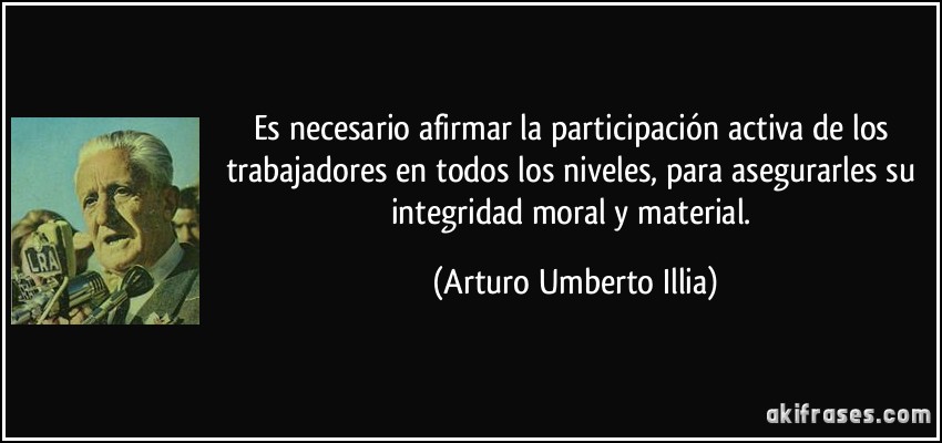 Es necesario afirmar la participación activa de los trabajadores en todos los niveles, para asegurarles su integridad moral y material. (Arturo Umberto Illia)