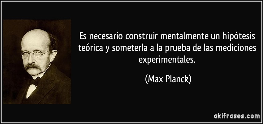 Es necesario construir mentalmente un hipótesis teórica y someterla a la prueba de las mediciones experimentales. (Max Planck)