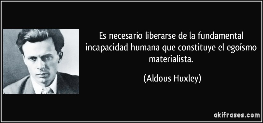 Es necesario liberarse de la fundamental incapacidad humana que constituye el egoísmo materialista. (Aldous Huxley)