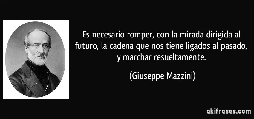 Es necesario romper, con la mirada dirigida al futuro, la cadena que nos tiene ligados al pasado, y marchar resueltamente. (Giuseppe Mazzini)
