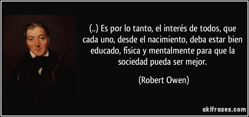 (..) Es por lo tanto, el interés de todos, que cada uno, desde el nacimiento, deba estar bien educado, física y mentalmente para que la sociedad pueda ser mejor. (Robert Owen)