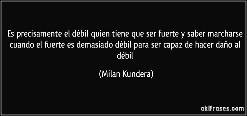 Es precisamente el débil quien tiene que ser fuerte y saber marcharse cuando el fuerte es demasiado débil para ser capaz de hacer daño al débil (Milan Kundera)