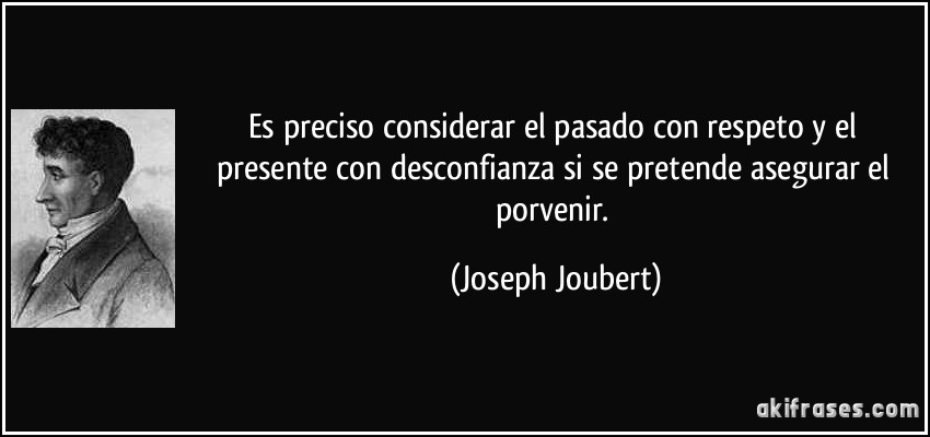 Es preciso considerar el pasado con respeto y el presente con desconfianza si se pretende asegurar el porvenir. (Joseph Joubert)