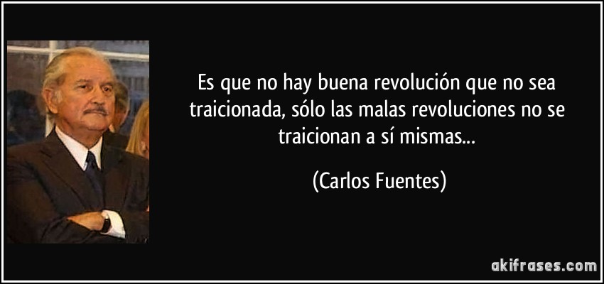 Es que no hay buena revolución que no sea traicionada, sólo las malas revoluciones no se traicionan a sí mismas... (Carlos Fuentes)