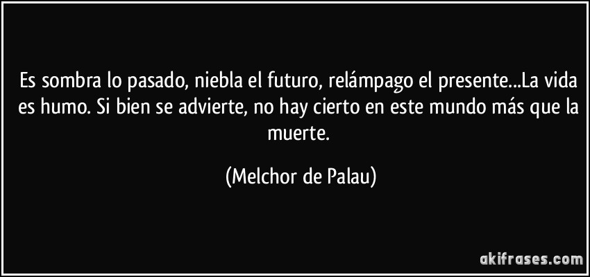 Es sombra lo pasado, niebla el futuro, relámpago el presente...La vida es humo. Si bien se advierte, no hay cierto en este mundo más que la muerte. (Melchor de Palau)