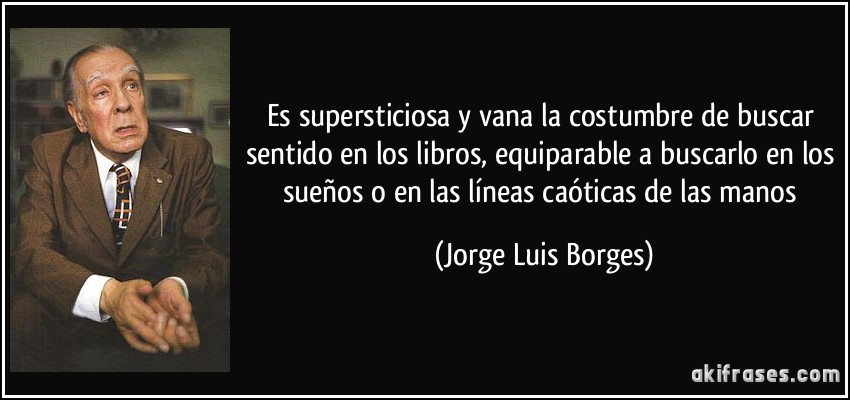 Es supersticiosa y vana la costumbre de buscar sentido en los libros, equiparable a buscarlo en los sueños o en las líneas caóticas de las manos (Jorge Luis Borges)