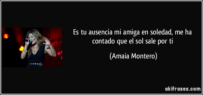 Es tu ausencia mi amiga en soledad, me ha contado que el sol sale por ti (Amaia Montero)