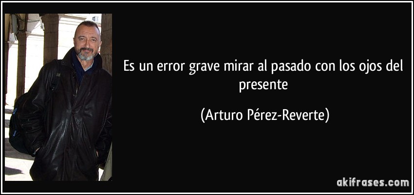 Es un error grave mirar al pasado con los ojos del presente (Arturo Pérez-Reverte)