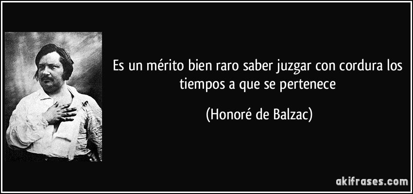 Es un mérito bien raro saber juzgar con cordura los tiempos a que se pertenece (Honoré de Balzac)
