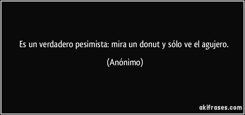 Es un verdadero pesimista: mira un donut y sólo ve el agujero. (Anónimo)