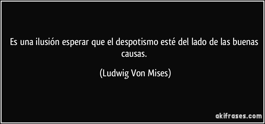 Es una ilusión esperar que el despotismo esté del lado de las buenas causas. (Ludwig Von Mises)