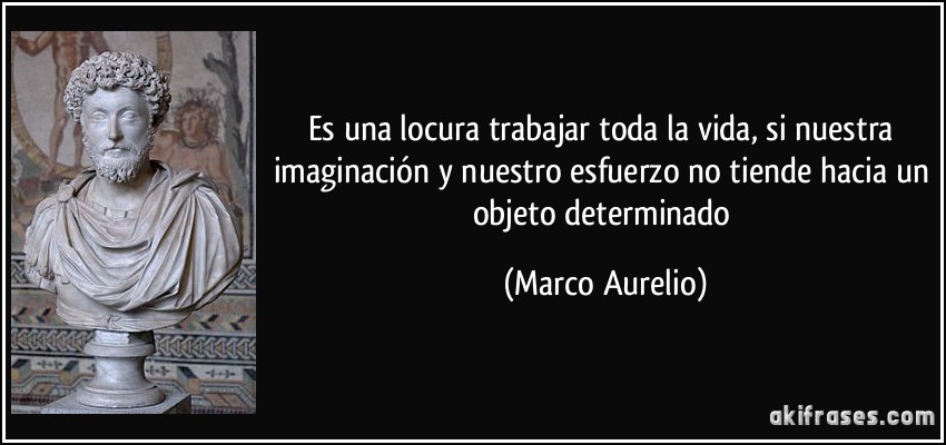 Es una locura trabajar toda la vida, si nuestra imaginación y nuestro esfuerzo no tiende hacia un objeto determinado (Marco Aurelio)