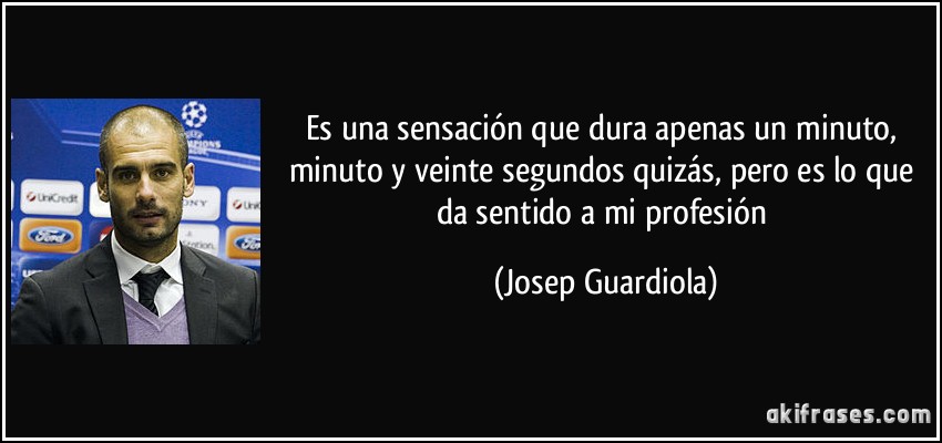 Es una sensación que dura apenas un minuto, minuto y veinte segundos quizás, pero es lo que da sentido a mi profesión (Josep Guardiola)