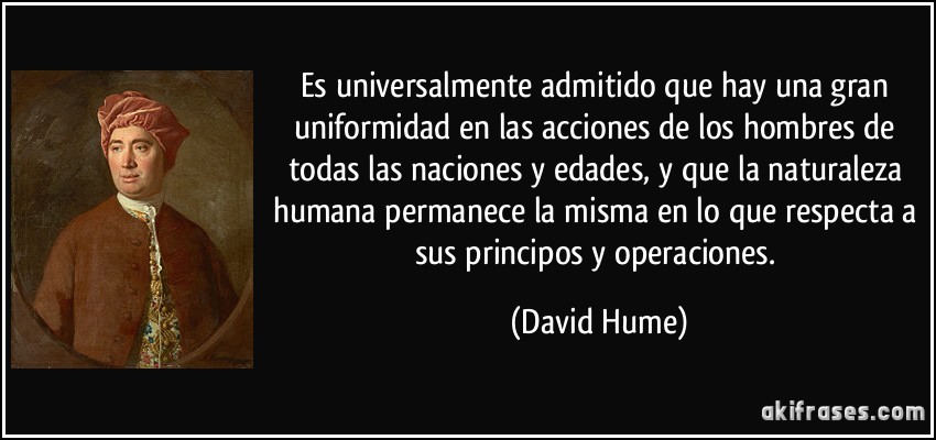 Es universalmente admitido que hay una gran uniformidad en las acciones de los hombres de todas las naciones y edades, y que la naturaleza humana permanece la misma en lo que respecta a sus principos y operaciones. (David Hume)