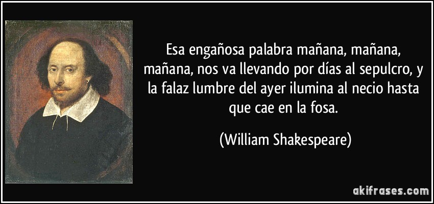 Esa engañosa palabra mañana, mañana, mañana, nos va llevando por días al sepulcro, y la falaz lumbre del ayer ilumina al necio hasta que cae en la fosa. (William Shakespeare)