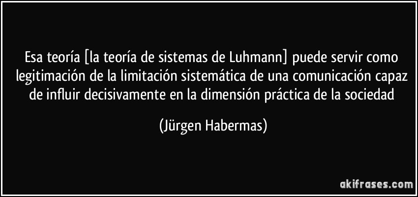 Esa teoría [la teoría de sistemas de Luhmann] puede servir como legitimación de la limitación sistemática de una comunicación capaz de influir decisivamente en la dimensión práctica de la sociedad (Jürgen Habermas)
