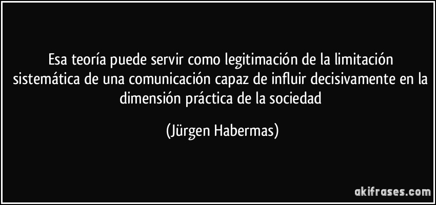 Esa teoría puede servir como legitimación de la limitación sistemática de una comunicación capaz de influir decisivamente en la dimensión práctica de la sociedad (Jürgen Habermas)