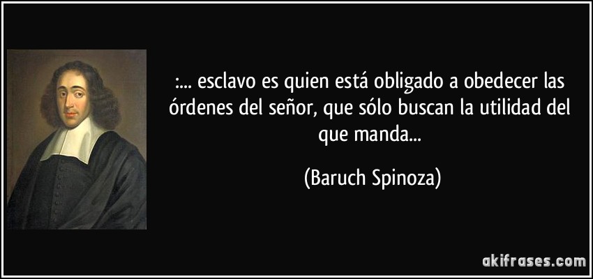 :... esclavo es quien está obligado a obedecer las órdenes del señor, que sólo buscan la utilidad del que manda... (Baruch Spinoza)