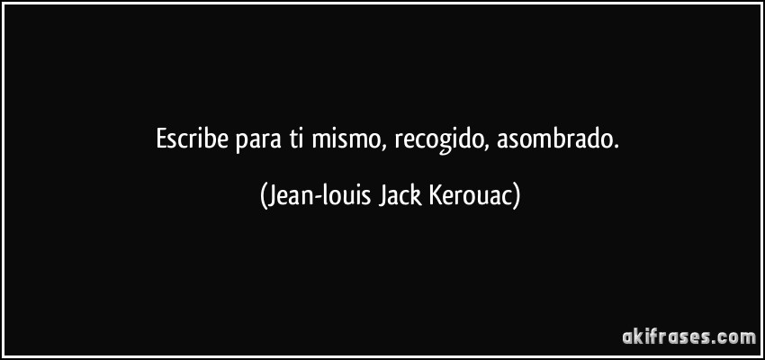 Escribe para ti mismo, recogido, asombrado. (Jean-louis Jack Kerouac)