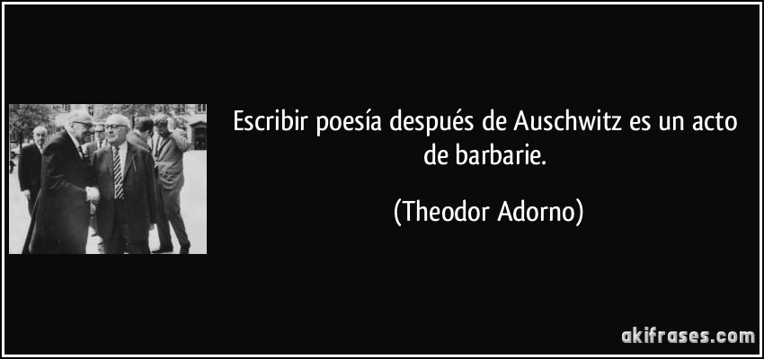 Escribir poesía después de Auschwitz es un acto de barbarie. (Theodor Adorno)