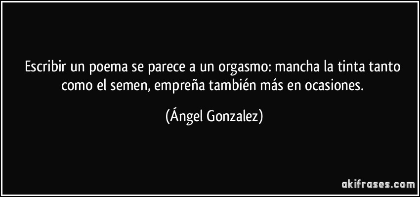 Escribir un poema se parece a un orgasmo: mancha la tinta tanto como el semen, empreña también más en ocasiones. (Ángel Gonzalez)