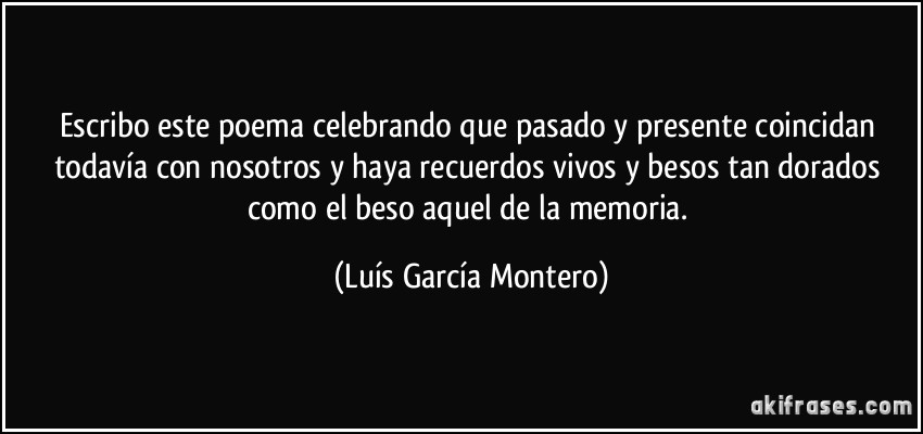 Escribo este poema celebrando que pasado y presente coincidan todavía con nosotros y haya recuerdos vivos y besos tan dorados como el beso aquel de la memoria. (Luís García Montero)