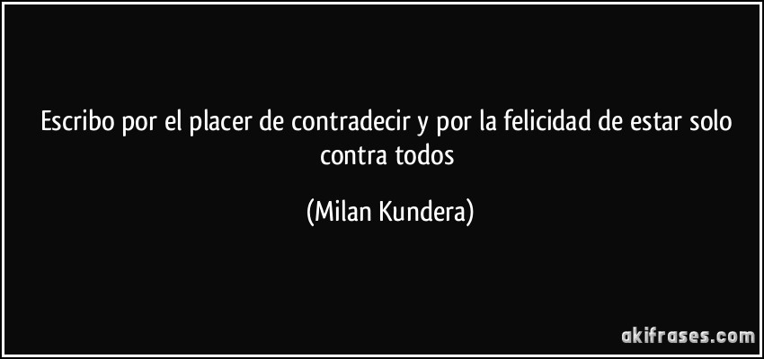 Escribo por el placer de contradecir y por la felicidad de estar solo contra todos (Milan Kundera)
