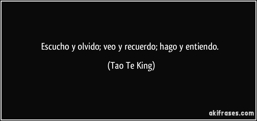 Escucho y olvido; veo y recuerdo; hago y entiendo. (Tao Te King)