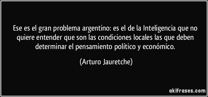 Ese es el gran problema argentino: es el de la Inteligencia que no quiere entender que son las condiciones locales las que deben determinar el pensamiento político y económico. (Arturo Jauretche)
