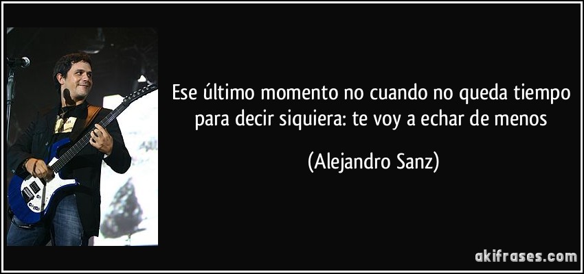 Ese último momento no cuando no queda tiempo para decir siquiera: te voy a echar de menos (Alejandro Sanz)