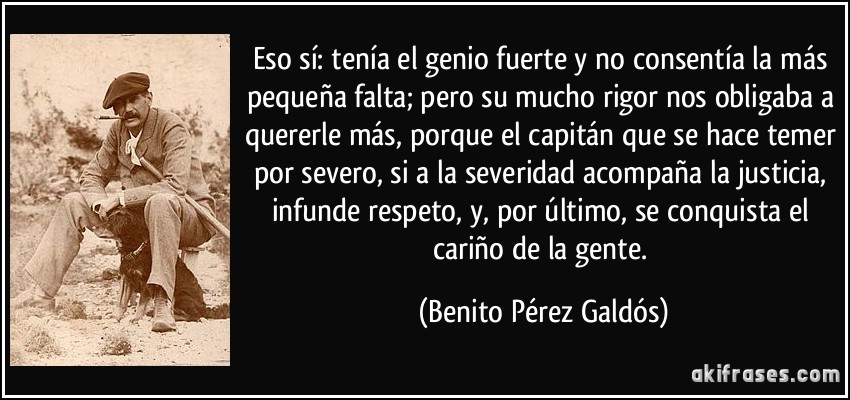 Eso sí: tenía el genio fuerte y no consentía la más pequeña falta; pero su mucho rigor nos obligaba a quererle más, porque el capitán que se hace temer por severo, si a la severidad acompaña la justicia, infunde respeto, y, por último, se conquista el cariño de la gente. (Benito Pérez Galdós)