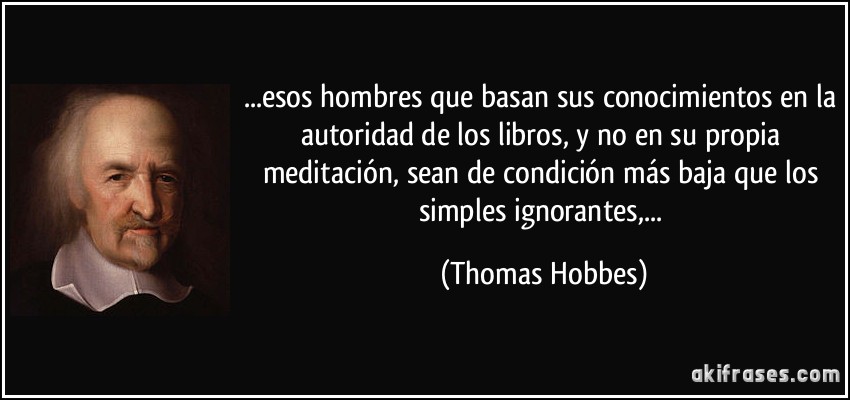 ...esos hombres que basan sus conocimientos en la autoridad de los libros, y no en su propia meditación, sean de condición más baja que los simples ignorantes,... (Thomas Hobbes)
