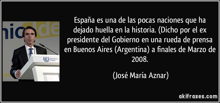 España es una de las pocas naciones que ha dejado huella en la historia. (Dicho por el ex presidente del Gobierno en una rueda de prensa en Buenos Aires (Argentina) a finales de Marzo de 2008. (José María Aznar)